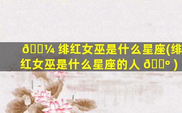 🐼 绯红女巫是什么星座(绯红女巫是什么星座的人 🐺 )